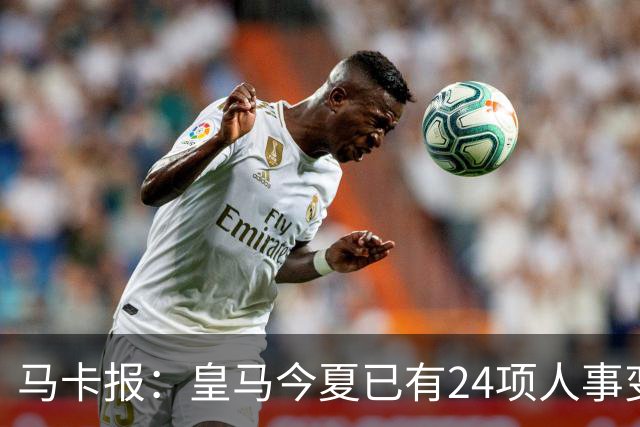 马卡报：皇马今夏已有24项人事变动，恩德里克等4人也可能离队