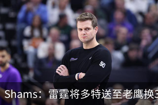 Shams：雷霆将多特送至老鹰换3次轮签 里萨谢赴独行侠
